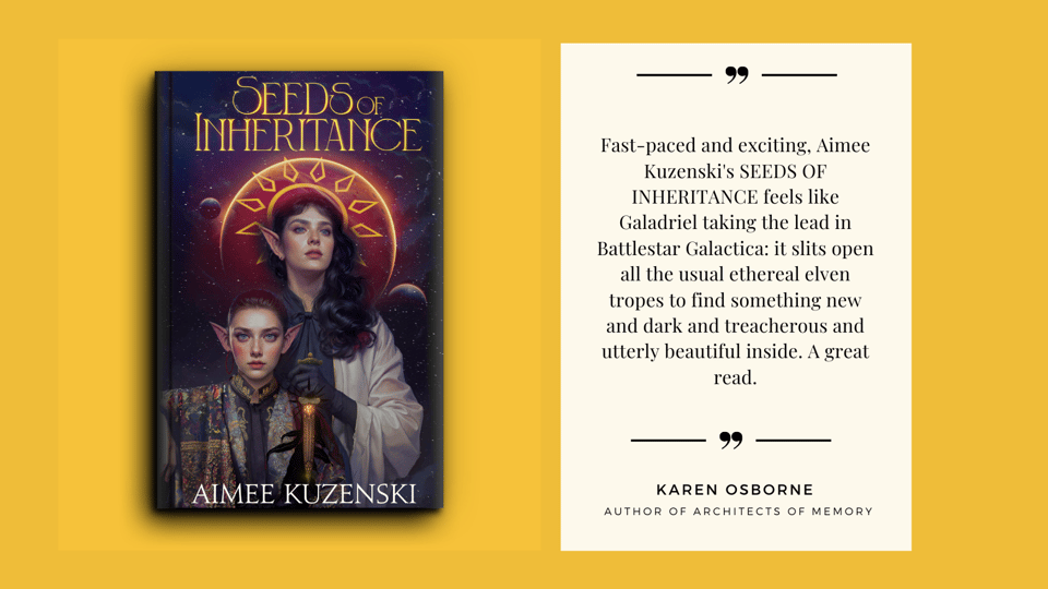 Quote by Karen Osborne, author of ARCHITECTS OF MEMORY, about SEEDS OF INHERITANCE by Aimee Kuzenski. "Fast-paced and exciting, Aimee Kuzenski's SEEDS OF INHERITANCE feels like Galadriel taking the lead in Battlestar Galactica: it slits open all the usual ethereal elven tropes to find something new and dark and treacherous and utterly beautiful inside. A great read."