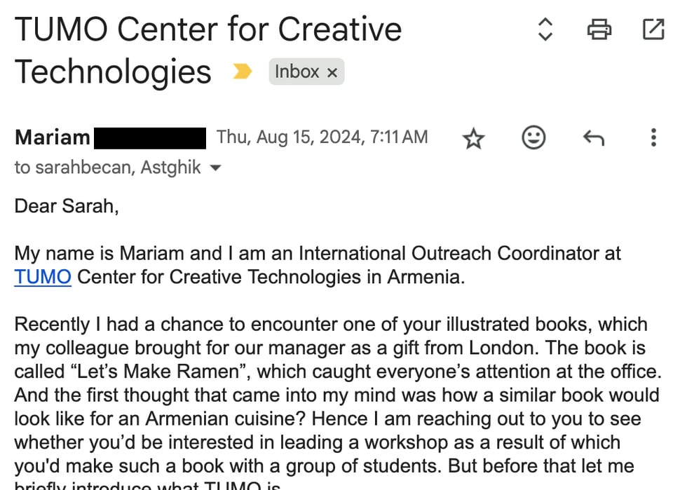 Dear Sarah,   My name is Mariam and I am an International Outreach Coordinator at TUMO Center for Creative Technologies in Armenia.    Recently I had a chance to encounter one of your illustrated books, which my colleague brought for our manager as a gift from London. The book is called “Let’s Make Ramen”, which caught everyone’s attention at the office. And the first thought that came into my mind was how a similar book would look like for an Armenian cuisine? Hence I am reaching out to you to see whether you’d be interested in leading a workshop as a result of which you'd make such a book with a group of students. But before that let me briefly introduce what TUMO is.