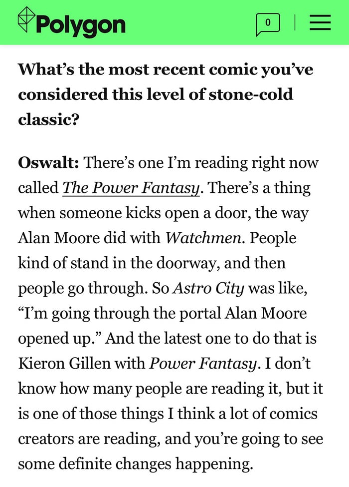 What’s the most recent comic you’ve considered this level of stone-cold classic?  Oswalt: There’s one I’m reading right now called The Power Fantasy. There’s a thing when someone kicks open a door, the way Alan Moore did with Watchmen. People kind of stand in the doorway, and then people go through. So Astro City was like, “I’m going through the portal Alan Moore opened up.” And the latest one to do that is Kieron Gillen with Power Fantasy. I don’t know how many people are reading it, but it is one of those things I think a lot of comics creators are reading, and you’re going to see some definite changes happening.