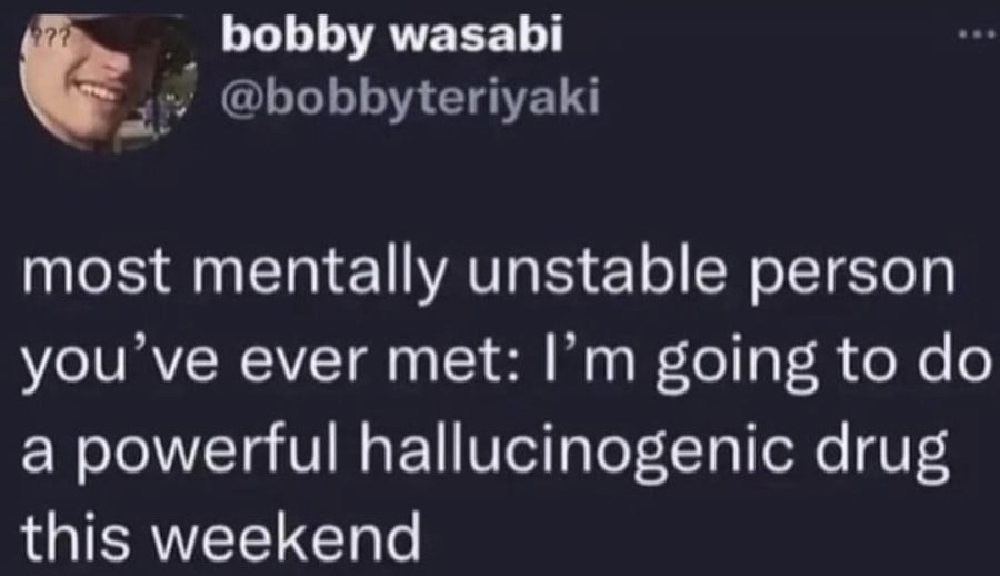 most mentally unstable person you've ever met: I'm going to do a powerful hallucinogenic drug this weekend.
