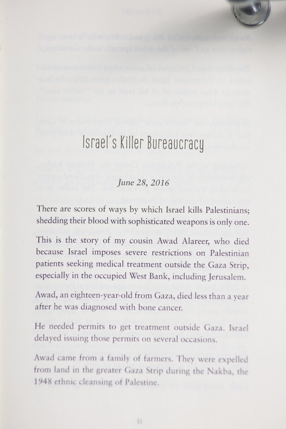 Israel's Killer Bureaucracy  June 28, 2016  There are scores of ways by which Israel kills Palestinians; shedding their blood with sophisticated weapons is only one.  This is the story of my cousin Awad Alareer, who died because Israel imposes severe restrictions on Palestinian patients seeking medical treatment outside the Gaza Strip, especially in the occupied West Bank, including Jerusalem.  Awad, an eighteen-year-old from Gaza, died less than a year after he was diagnosed with bone cancer.  He needed permits to get treatment outside Gaza. Israel delayed issuing those permits on several occasions.  Awad came from a family of farmers. They were expelled from land in the greater Gaza Strip during the Nakba, the 1948 ethnic cleansing of Palestine.