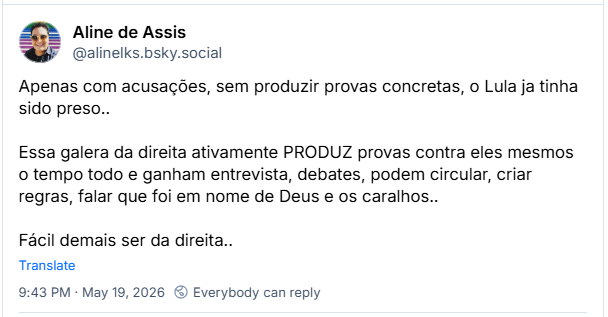 Post de Aline de Assis (‪@alinelks.bsky.social‬): Apenas com acusações, sem produzir provas concretas, o Lula ja tinha sido preso.. Essa galera da direita ativamente PRODUZ provas contra eles mesmos o tempo todo e ganham entrevista, debates, podem circular, criar regras, falar que foi em nome de Deus e os caralhos.. Fácil demais ser da direita..