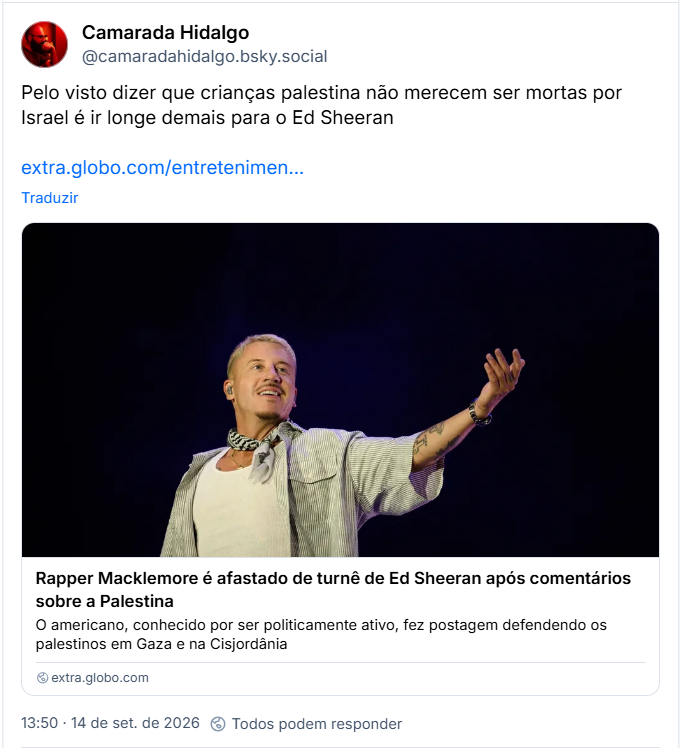 Post de Camarada Hidalgo (@camaradahidalgo.bsky.social)
Pelo visto dizer que crianças palestina não merecem ser mortas por Israel é ir longe demais para o Ed Sheeran
Post contém link para matéria com manchete: Rapper Macklemore é afastado de turnê de Ed Sheeran após comentários sobre a Palestina
O americano, conhecido por ser politicamente ativo, fez postagem defendendo os palestinos em Gaza e na Cisjordânia