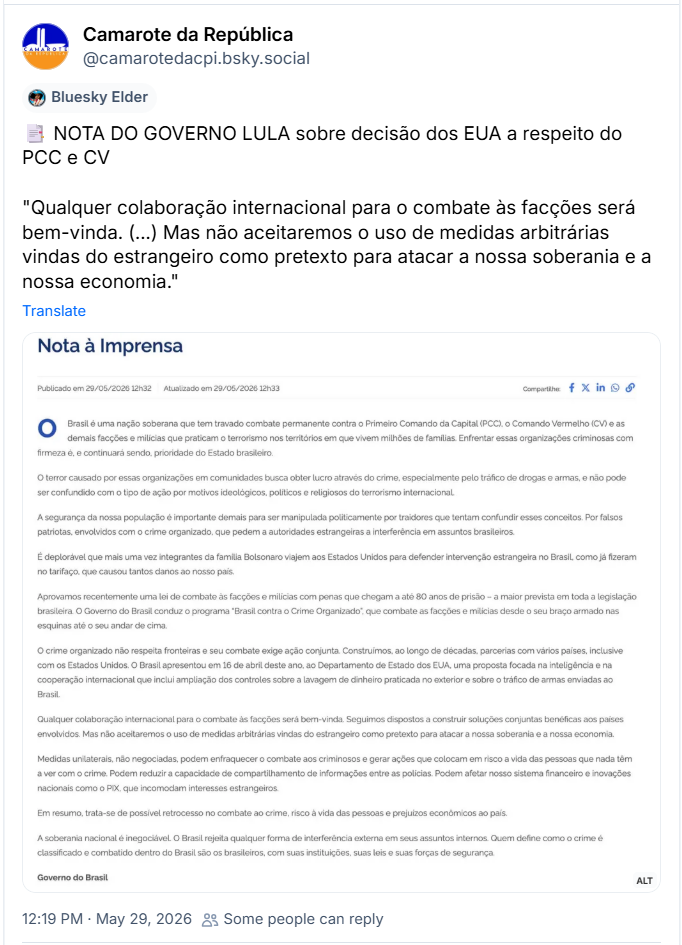 Post de Camarote da República (‪@camarotedacpi.bsky.social‬) :

📑 NOTA DO GOVERNO LULA sobre decisão dos EUA a respeito do PCC e CV

"Qualquer colaboração internacional para o combate às facções será bem-vinda. (...) Mas não aceitaremos o uso de medidas arbitrárias vindas do estrangeiro como pretexto para atacar a nossa soberania e a nossa economia."

Post contém uma captura de tela com o seguinte texto:

Nota à Imprensa
Publicado em 29/05/2026 12h32 Atualizado em 29/05/2026 12h33

Brasil é uma nação soberana que tem travado combate permanente contra o Primeiro Comando da Capital (PCC), o Comando Vermelho (CV) e as demais facções e milícias que praticam o terrorismo nos territórios em que vivem milhões de familias. Enfrentar essas organizações criminosas com firmeza é, e continuará sendo, prioridade do Estado brasileiro.

O terror causado por essas organizações em comunidades busca obter lucro através do crime, especialmente pelo tráfico de drogas e armas, e não pode ser confundido com o tipo de ação por motivos ideológicos, políticos e religiosos do terrorismo internacional.

A segurança da nossa população é importante demais para ser manipulada politicamente por traidores que tentam confundir esses conceitos. Por falsos patriotas, envolvidos com o crime organizado, que pedem a autoridades estrangeiras a interferência em assuntos brasileiros.

É deplorável que mais uma vez integrantes da familia Bolsonaro viajem aos Estados Unidos para defender intervenção estrangeira no Brasil, como já fizeram no tarifaço, que causou tantos danos ao nosso país.

Aprovamos recentemente uma lei de combate às facções e milícias com penas que chegam a até 80 anos de prisão - a maior prevista em toda a legislação brasileira. O Governo do Brasil conduz o programa "Brasil contra o Crime Organizado", que combate as facções e milícias desde o seu braço armado nas esquinas até o seu andar de cima.

O crime organizado não respeita fronteiras e seu combate exige ação conjunta. Construímos, ao longo de décadas, parcerias com vários países, inclusive com os Estados Unidos. O Brasil apresentou em 16 de abril deste ano, ao Departamento de Estado dos EUA, uma proposta focada na inteligência e na cooperação internacional que inclui ampliação dos controles sobre a lavagem de dinheiro praticada no exterior e sobre o tráfico de armas enviadas ao Brasil.

Qualquer colaboração internacional para o combate às facções será bem-vinda. Seguimos dispostos a construir soluções conjuntas benéficas aos países envolvidos. Mas não aceitaremos o uso de medidas arbitrárias vindas do estrangeiro como pretexto para atacar a nossa soberania e a nossa economia.

Medidas unilaterais, não negociadas, podem enfraquecer o combate aos criminosos e gerar ações que colocam em risco a vida das pessoas que nada têm a ver com o crime. Podem reduzir a capacidade de compartilhamento de informações entre as policias. Podem afetar nosso sistema financeiro e inovações nacionais como o PIX, que incomodam interesses estrangeiros.

Em resumo, trata-se de possivel retrocesso no combate ao crime, risco à vida das pessoas e prejuízos econômicos ao país.

A soberania nacional é inegociável. O Brasil rejeita qualquer forma de interferência externa em seus assuntos internos. Quem define como o crime é classificado e combatido dentro do Brasil são os brasileiros, com suas instituições, suas leis e suas forças de segurança.

Governo do Brasil