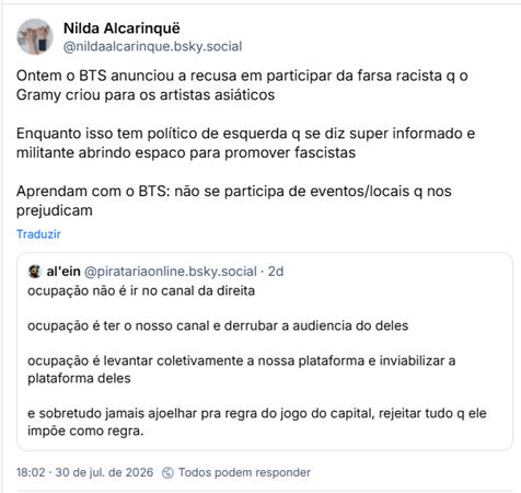 Post de Nilda Alcarinquë (@nildaalcarinque.bsky.social): Ontem o BTS anunciou a recusa em participar da farsa racista q o Gramy criou para os artistas asiáticos
Enquanto isso tem político de esquerda q se diz super informado e militante abrindo espaco para promover fascistas
Aprendam com o BTS: não se participa de eventos/locais q nos prejudicam
Citação ao post de al'ein (@piratariaonline.bsky.social): ocupação não é ir no canal da direita
ocupação é ter o nosso canal e derrubar a audiencia do deles
ocupação é levantar coletivamente a nossa plataforma e inviabilizar a plataforma deles
e sobretudo jamais ajoelhar pra regra do jogo do capital, rejeitar tudo q ele impõe como regra.