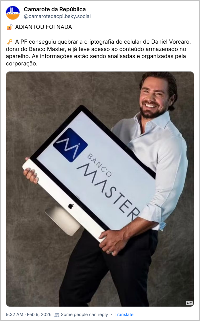 Post de Camarote da República (@camarotedacpi.bsky.social) com o texto:
🔓 ADIANTOU FOI NADA
🗝 A PF conseguiu quebrar a criptografia do celular de Daniel Vorcaro, dono do Banco Master, e já teve acesso ao conteúdo armazenado no aparelho. As informações estão sendo analisadas e organizadas pela corporação. (post contém uma foto de Daniel Vorcaro sorrindo, segurando um monitor da marca Apple com o logo do Banco Master na tela)
