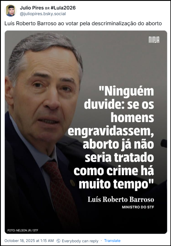 Post de ‪Julio Pires 🇧🇷 #Lula2026‬ (‪@juliopires.bsky.social‬) com o texto: Luís Roberto Barroso ao votar pela descriminalização do aborto (imagem com o ministro do Supremo Tribunal Federal (STF), Luís Roberto Barroso, e uma citação dele sobre o aborto: "Ninguém duvide: se os homens engravidassem, aborto já não seria tratado como crime há muito tempo". Abaixo da citação, está o nome "Luís Roberto Barroso" e o cargo "MINISTRO DO STF". No canto inferior esquerdo, há uma legenda menor: "FOTO: NELSON JR./STF"
