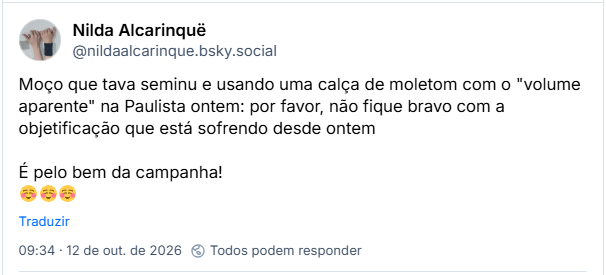 Post de Nilda Alcarinquë (@nildaalcarinque.bsky.social): Moço que tava seminu e usando uma calça de moletom com o "volume aparente" na Paulista ontem: por favor, não fique bravo com a objetificação que está sofrendo desde ontem
É pelo bem da campanha!
☺️☺️☺️