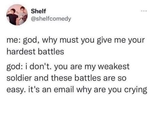 Twitter screenshot from @shelfcomedy.
me: god, why must you give me your hardest battles.
god: i don't. you are my weakest soldier and these battles are so easy. it's an email why are you crying