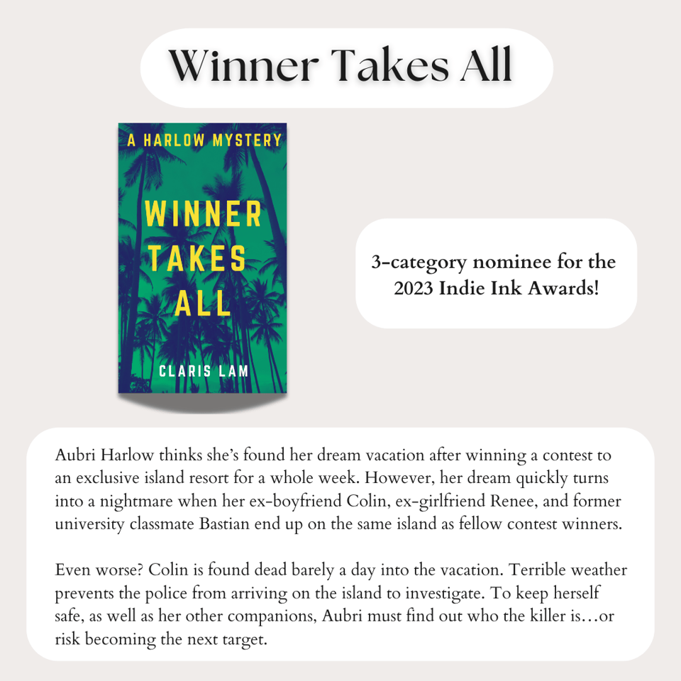 Image reads - Winner Takes All by Claris Lam - 3-category nominee for the 2023 Indie Ink Awards!  Blurb below reads: Aubri Harlow thinks she's found her dream vacation after winning a contest to an exclusive island resort for a whole week. However, her dream quickly turns into a nightmare when her ex-boyfriend Colin, ex-girlfriend Renee, and former university classmate Bastian end up on the same island as fellow contest winners.  Even worse? Colin is found dead barely a day into the vacation. Terrible weather prevents the police from arriving on the island to investigate. To keep herself safe, as well as her other companions, Aubri must find out who the killer is…or risk becoming the next target.