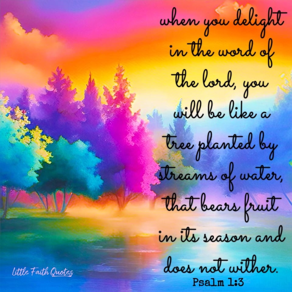 When you delight in His word..... "You will be like a tree planted by streams of water, that bears fruit in its season and does not wither." Psalm 1:3. A rainbow colored forest stands peacefully next to a blue and teal lake. The sun sets in an orange and pink sky. Image by: @Little Faith Quotes.