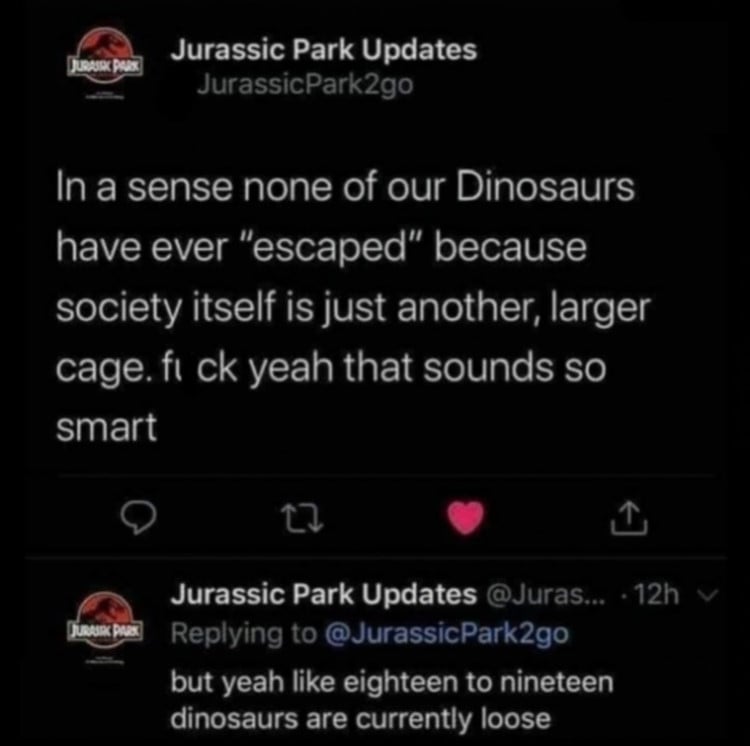 Twitter screenshot from JurassicPark2go: In a sense none of our Dinosaurs have ever "escaped" because society itself is just another, larger cage. fuck yeah that sounds so smart. // A reply tweet below that reads: but yeah like eighteen to nineteen dinosaurs are currently loose