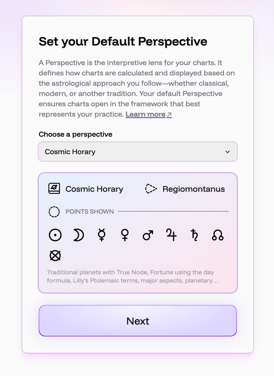 A screen in Cosmic reading Set your Default Perspective. A perspective is the interpretive lens for your chart. It defines how charts are calculated and displayed based on the astrological approach you follow—whether classical, modern, or another tradition. Your default Perspective ensures your charts open in the framework that best represents your practice. Dropdown: choose your Perspective. Cosmic Horary selected. Regiomontanus houses. Points shown are traditional planets with True Node, Fortune using the day formula, Lilly's Ptolemaic terms, major aspects, planetary …