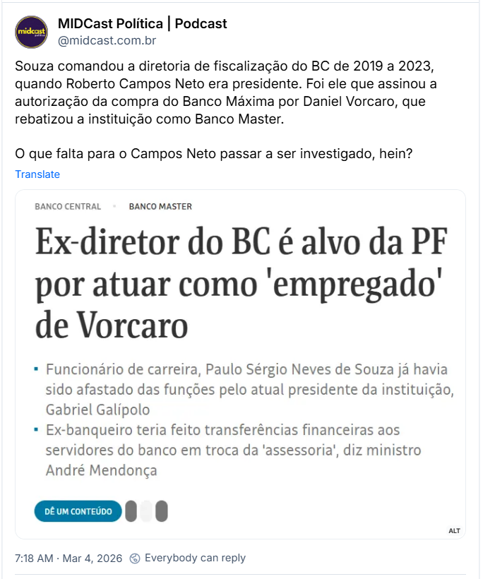 Post de MIDCast Política | Podcast (@midcast.com.br) com o texto:
“Souza comandou a diretoria de fiscalização do BC de 2019 a 2023, quando Roberto Campos Neto era presidente. Foi ele que assinou a autorização da compra do Banco Máxima por Daniel Vorcaro, que rebatizou a instituição como Banco Master.
O que falta para o Campos Neto passar a ser investigado, hein? “
Post contém printo de uma manchete com o texto:
“Ex-diretor do BC é alvo da PF por atuar como 'empregado' de Vorcaro
• Funcionário de carreira, Paulo Sérgio Neves de Souza já havia sido afastado das funções pelo atual presidente da instituição, Gabriel Galípolo
• Ex-banqueiro teria feito transferências financeiras aos
servidores do banco em troca da 'assessoria', diz ministro André Mendonça”