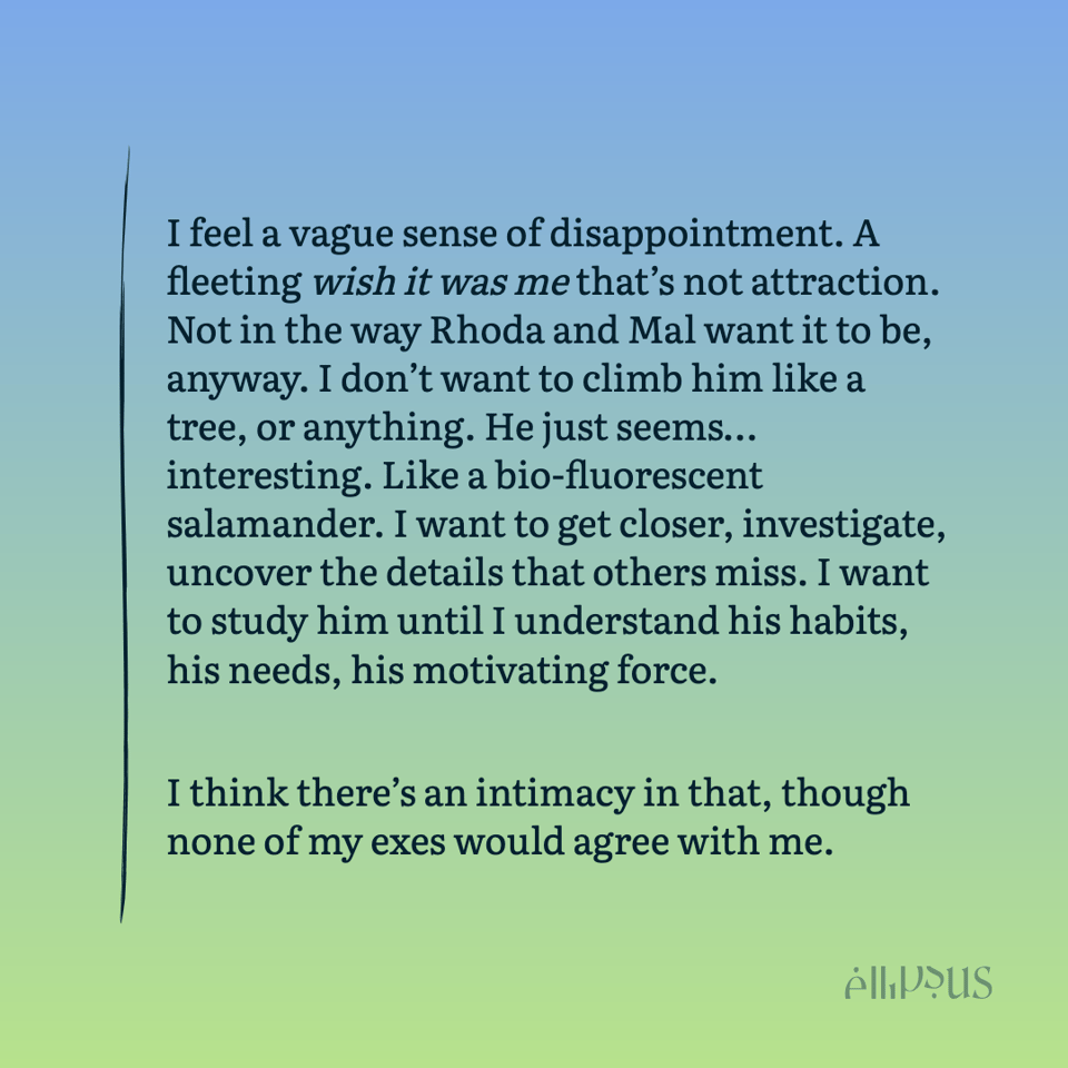 I feel a vague sense of disappointment. A fleeting wish it was me that’s not attraction. Not in the way Rhoda and Mal want it to be, anyway. I don’t want to climb him like a tree, or anything. He just seems…interesting. Like a bio-fluorescent salamander. I want to get closer, investigate, uncover the details that others miss. I want to study him until I understand his habits, his needs, his motivating force.

I think there’s an intimacy in that, though none of my exes would agree with me.