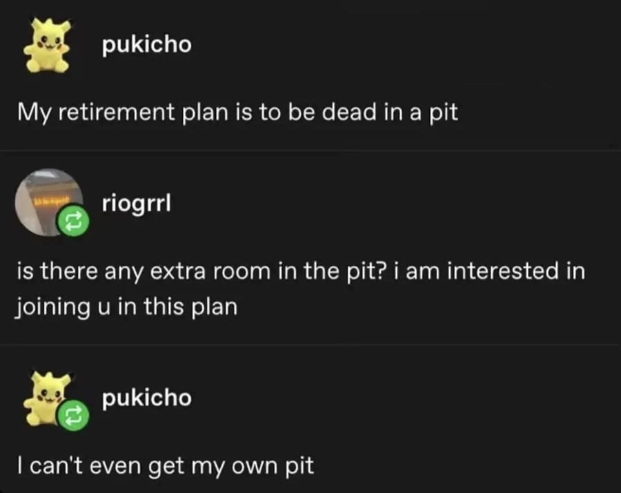 tumblr post. pukicho:
My retirement plan is to be dead in a pit.
riogrrl:
is there any extra room in the pit? i im interested in joining u in this plan
pukicho:
I can't even get my own pit