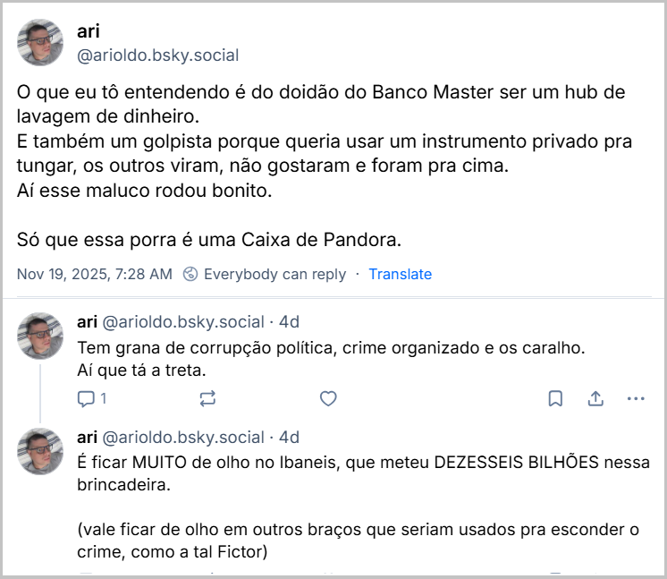 Sequência de 3 posts de ari (‪@arioldo.bsky.social‬) com o texto: O que eu tô entendendo é do doidão do Banco Master ser um hub de lavagem de dinheiro. E também um golpista porque queria usar um instrumento privado pra tungar, os outros viram, não gostaram e foram pra cima. Aí esse maluco rodou bonito. Só que essa porra é uma Caixa de Pandora. Tem grana de corrupção política, crime organizado e os caralho. Aí que tá a treta. É ficar MUITO de olho no Ibaneis, que meteu DEZESSEIS BILHÕES nessa brincadeira. (vale ficar de olho em outros braços que seriam usados pra esconder o crime, como a tal Fictor)
