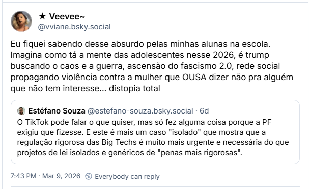 Post de ★ Veevee~ (‪@vviane.bsky.social‬): Eu fiquei sabendo desse absurdo pelas minhas alunas na escola. Imagina como tá a mente das adolescentes nesse 2026, é trump buscando o caos e a guerra, ascensão do fascismo 2.0, rede social propagando violência contra a mulher que OUSA dizer não pra alguém que não tem interesse… distopia total. (Citação ao post de ‪Estéfano Souza‬ (@estefano-souza.bsky.social‬): O TikTok pode falar o que quiser, mas só fez alguma coisa porque a PF exigiu que fizesse. E este é mais um caso "isolado" que mostra que a regulação rigorosa das Big Techs é muito mais urgente e necessária do que projetos de lei isolados e genéricos de "penas mais rigorosas".