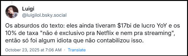 Post de Luigi (@luigilol.bsky.social) com o texto: Os absurdos do texto: eles ainda tiveram $17bi de lucro YoY e os 10% de taxa "não é exclusivo pra Netflix e nem pra streaming", então só foi algum idiota que não contabilizou isso.