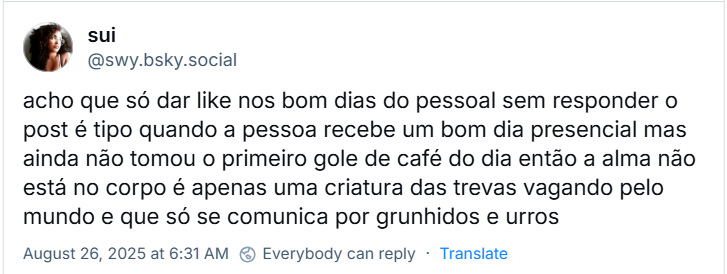 Post de sui (‪@swy.bsky.social‬) com o texto: acho que só dar like nos bom dias do pessoal sem responder o post é tipo quando a pessoa recebe um bom dia presencial mas ainda não tomou o primeiro gole de café do dia então a alma não está no corpo é apenas uma criatura das trevas vagando pelo mundo e que só se comunica por grunhidos e urros