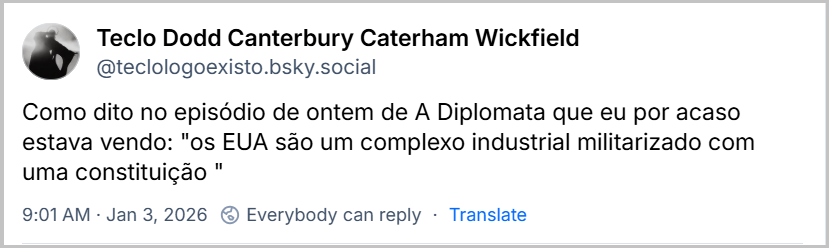 Post de Teclo Dodd Canterbury Caterham Wickfield (‪@teclologoexisto.bsky.social) com o texto:  Como dito no episódio de ontem de A Diplomata que eu por acaso estava vendo: "os EUA são um complexo industrial militarizado com uma constituição " 9:01 AM Jan 3, 2026