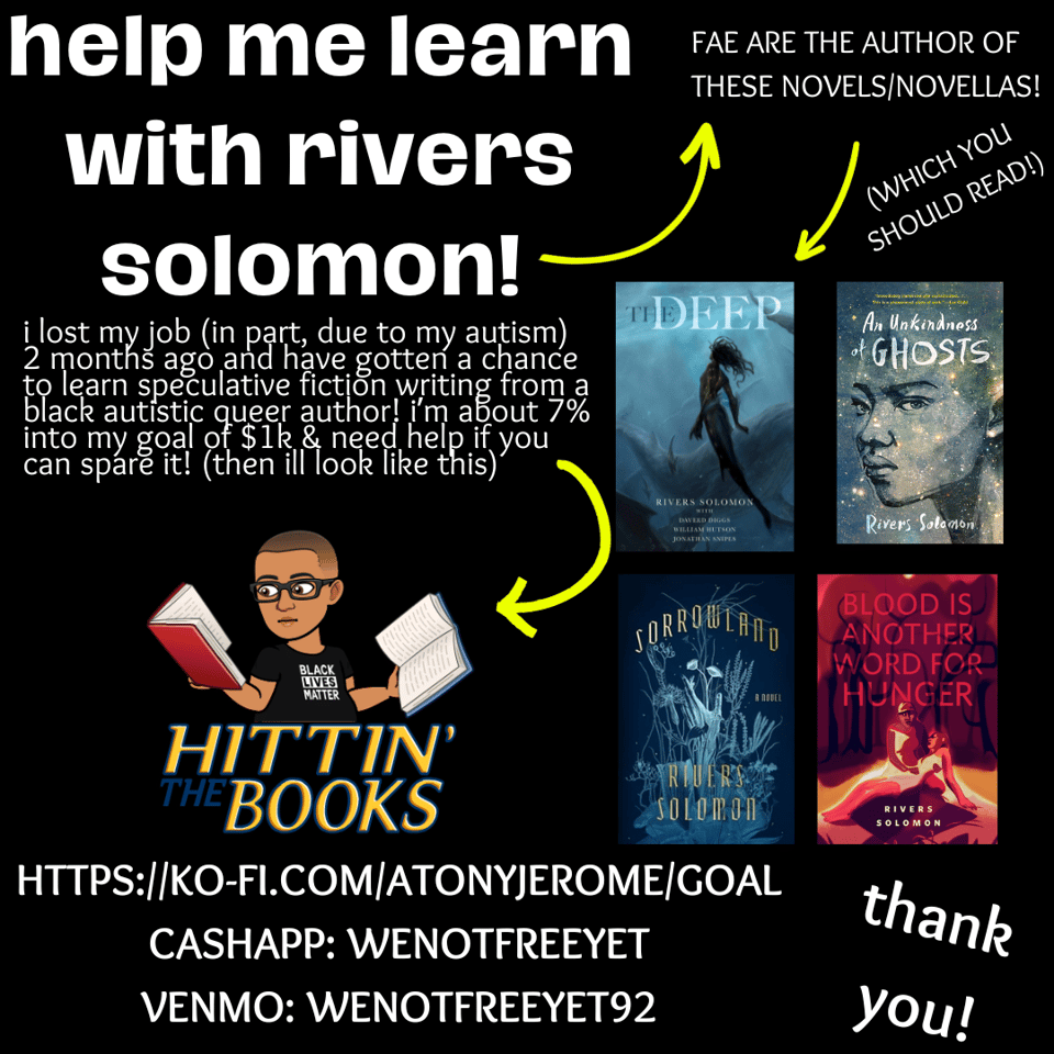post of white text against black background that reads: help me learn with rivers solomon! a yellow arrow points from fae's name to the text that reads fae are the author of these novels/novellas! with a yellow arrow that points to book titles: "The Deep", "An Unkindness of Ghosts", "Sorrowland", and "Blood Is Another Word For Hunger". The text under the title reads: i lost my job (in part, due to my autism) two months ago and have gotten the chance to learn speculative fiction writing from a black autistic queer author! i'm about 7% into my goal of $1k and need help if you can spare it! (then I'll look like this) with a yellow arrow pointing to a black bitmoji character reading books with the caption "hittin the books". underneath are the links for donation: https://ko-fi.com/atonyjerome/goal, cashapp name is wenotfreeyet, venmore name is wenotfreeyet92. next to that text is thank you!