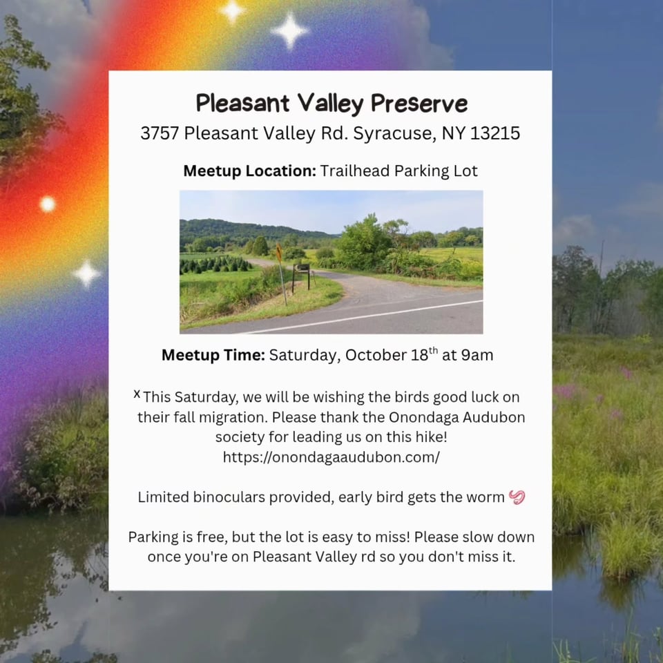 Pleasant Valley Preserve, 3757 Pleasant Valley Rd. Syracuse, NY 13215. Meetup Location: Trailhead Parking Lot. Meetup Time: Saturday, October 18th at 9am. This Saturday, we will be wishing the birds good luck on their fall migration. Please thank the Onondaga Audubon society for leading us on this hike! https://onondagaaudubon.com/ Limited binoculars provided, early bird gets the worm Parking is free, but the lot is easy to miss! Please slow down once you're on Pleasant Valley rd so you don't miss it.