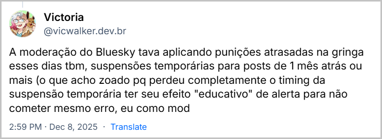 Post de Victoria (@vicwalker.dev.br) com o texto: A moderação do Bluesky tava aplicando punições atrasadas na gringa esses dias tbm, suspensões temporárias para posts de 1 mês atrás ou mais (o que acho zoado pq perdeu completamente o timing da suspensão temporária ter seu efeito "educativo" de alerta para não cometer mesmo erro, eu como mod / preferiria só sumir com o post aqui do Bluesky e mandar comunicado no e-mail sobre, mas apenas minha opinião né)