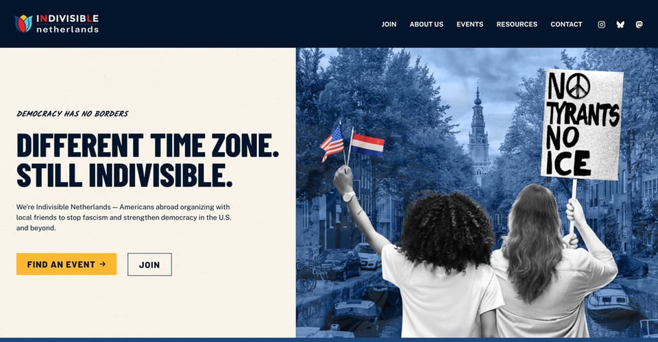 Screenshot of the front page of Indivisible Netherlands. "DEMOCRACY HAS NO BORDERS - DIFFERENT TIME ZONE. - STILL INDIVISIBLE. -
We’re Indivisible Netherlands — Americans abroad organizing with local friends to stop fascism and strengthen democracy in the U.S. and beyond."
