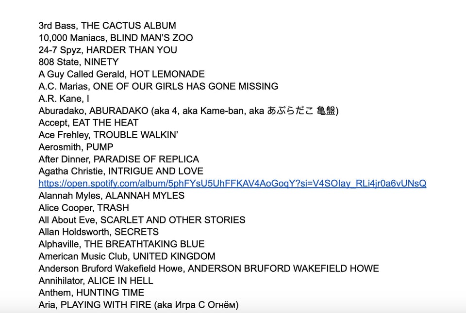 A list of albums starting with A: 3rd Bass, THE CACTUS ALBUM 10,000 Maniacs, BLIND MAN'S ZOO 24-7 Spyz, HARDER THAN YOU 808 State, NINETY A Guy Called Gerald, HOT LEMONADE A.C. Marias, ONE OF OUR GIRLS HAS GONE MISSING A.R. Kane, Aburadako, ABURADAKO (aka 4, aka Kame-ban, aka あぶらだこ 亀盤) Accept, EAT THE HEAT Ace Frehley, TROUBLE WALKIN' Aerosmith, PUMP After Dinner, PARADISE OF REPLICA Agatha Christie, INTRIGUE AND LOVE https://open.spotify.com/album/5phFYsU5UhFFKAV4AoGoqY?si=V4SOlay_RLi4jr0a6vUNsQ Alannah Myles, ALANNAH MYLES Alice Cooper, TRASH All About Eve, SCARLET AND OTHER STORIES Allan Holdsworth, SECRETS Alphaville, THE BREATHTAKING BLUE American Music Club, UNITED KINGDOM Anderson Bruford Wakefield Howe, ANDERSON BRUFORD WAKEFIELD HOWE Annihilator, ALICE IN HELL Anthem, HUNTING TIME Aria, PLAYING WITH FIRE (aka Игра С Огнём)