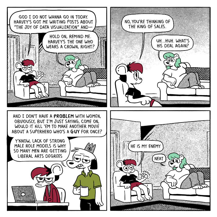 p1: Autumn and Summer are sitting in their living room in their pajamas. Autumn has her own chair, while Summer is on the couch. Autumn: God I do not wanna go in today. Harvey’s got me writing posts about “the joy of data visualization” and-- Summer: Hold on, remind me. Harvey’s the guy with the crown, right? p2: A: No, you’re thinking of the King of Sales. S: Uh… huh. What’s his deal again? p3: Autumn is sitting at her work desk looking irritated. The King of Sales, standing behind her, drones on. King of Sales: And I don’t have a problem with women, obviously, but I’m just saying, come on, would it kill ‘em to make another movie about a superhero who’s a guy for once? Y’know, lack of strong male role models is why so many men are getting liberal arts degrees. p4: Back in the living room, Autumn clenches a fist. A: He is my enemy. S: Neat