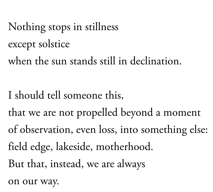 Nothing stops in stillness except solstice when the sun stands still in declination. I should tell someone this, that we are not propelled beyond a moment of observation, even loss, into something else: field edge, lakeside, motherhood. But that, instead, we are always on our way.