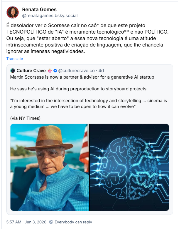 Post de Renata Gomes (@renatagames.bsky.social) :
É desolador ver o Scorsese cair no caô* de que este projeto TECNOPOLÍTICO de "IA" é meramente tecnológico** e não POLÍTICO. Ou seja, que "estar aberto" a essa nova tecnologia é uma atitude intrinsecamente positiva de criação de linguagem, que lhe chancela ignorar as imensas negatividades.
Citando o post do Culture Crave