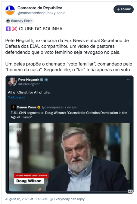 A imagem mostra post de Camarote da República (@camarotedacpi.bsky.social‬) com a imagem de um print da rede social de Pete Hegseth, onde Pete compartilha post da Canon Press de uma entrevista com Doug Wilson. Camarote da República escreve: CLUBE DO BOLINHA - Pete Hegseth, ex-âncora da Fox News e atual Secretário de Defesa dos EUA, compartilhou um vídeo de pastores defendendo que o voto feminino seja revogado no país. Um deles propõe o chamado “voto familiar”, comandado pelo “homem da casa”. Segundo ele, o "lar" teria apenas um voto