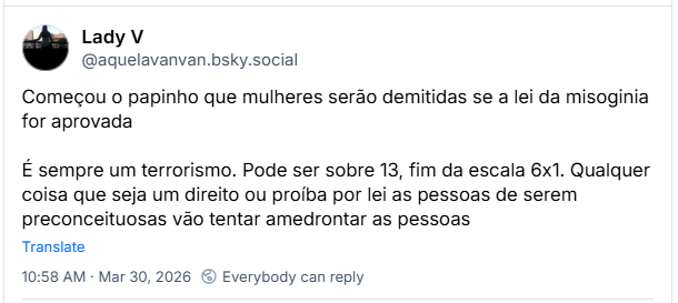 Post de Lady V (‪@aquelavanvan.bsky.social‬): Começou o papinho que mulheres serão demitidas se a lei da misoginia for aprovada
É sempre um terrorismo. Pode ser sobre 13, fim da escala 6x1. Qualquer coisa que seja um direito ou proíba por lei as pessoas de serem preconceituosas vão tentar amedrontar as pessoas