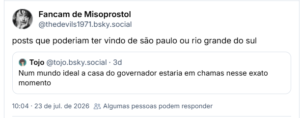 Post de Fancam de Misoprostol (@thedevils1971.bsky.social): posts que poderiam ter vindo de são paulo ou rio grande do sul

Citando post de Tojo (@tojo.bsky.social): Num mundo ideal a casa do governador estaria em chamas nesse exato momento