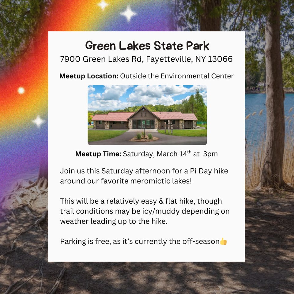 Hike Location: Green Lakes State Park.
Address: 7900 Green Lakes Rd, Fayetteville, NY 13066.
Meetup Location: Outside the Environmental Center.
Meetup Time: Saturday, March 14th at 3pm.
Join us this Saturday afternoon for a Pi Day hike around our favorite meromictic lakes!
This will be a relatively easy & flat hike, though trail conditions may be icy/muddy depending on weather leading up to the hike.
Parking is free, as it's currently the off-season
