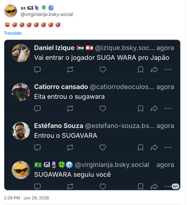 Post de 🇧🇷 𝔾𝕚🪻🍀🧿 (‪@virginianja.bsky.social‬): 😆🤣🤣🤣🤣🤣🤣🤣 (captura de tela com vários posts comentando sobre a entrada do jogador japonês SUGAWARA no melhor estilo bskyte:
Daniel Izique @izique.bsky.soc... agora
Vai entrar o jogador SUGA WARA pro Japão
...
Catiorro cansado @catiorrodeoculos… agora
Eita entrou o sugawara
...
Estéfano Souza @estefano-souza.bs… agora
Entrou o SUGAVARA
...
Gi @virginianja.bsky.social agora
SUGAWARA seguiu você ...)
