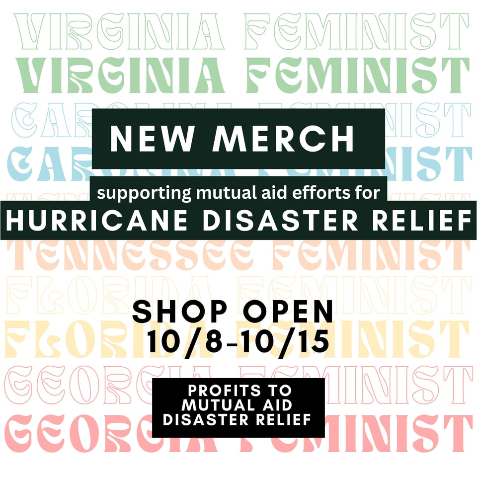 An image that reads “New Merch supporting mutual aid efforts for Hurricane Disaster Relief,” “Shop open 10/8-10/15,” “Profits to Mutual Aid Disaster Relief. The background of this text is an image from a new merchandise design, with Virginia Feminist, Carolina Feminist, Tennessee Feminist, Florida Feminist, and Georgia Feminist shown in a variety of colors including green, blue, orange, yellow, and red.