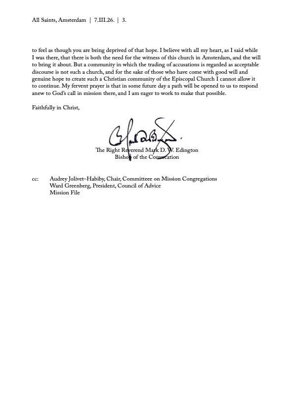 to feel as though you are being deprived of that hope. I believe with all my heart, as I said while
I was there, that there is both the need for the witness of this church in Amsterdam, and the will
to bring it about. But a community in which the trading of accusations is regarded as acceptable
discourse is not such a church, and for the sake of those who have come with good will and
genuine hope to create such a Christian community of the Episcopal Church I cannot allow it
to continue. My fervent prayer is that in some future day a path will be opened to us to respond
anew to God’s call in mission there, and I am eager to work to make that possible.

Faithfully in Christ,

The Right Reverend Mark D. W. Edington
Bishop of the Convocation
cc: Audrey Jolivet–Habiby, Chair, Committeee on Mission Congregations
Ward Greenberg, President, Council of Advice
Mission File

+33 [0] 1 53 23 84 06 U www.episcopaleurope.org U @churchesineurope