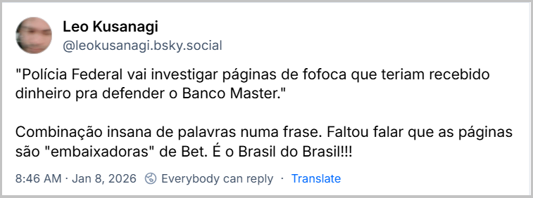 Post de Leo Kusanagi (@leokusanagi.bsky.social) com o texto: "Polícia Federal vai investigar páginas de fofoca que teriam recebido dinheiro pra defender o Banco Master." Combinação insana de palavras numa frase. Faltou falar que as páginas são "embaixadoras" de Bet. É o Brasil do Brasil!!!