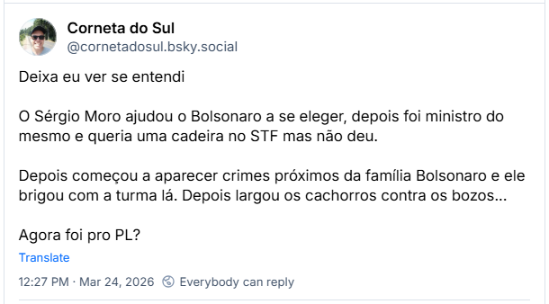 Post de Corneta do Sul (@cornetadosul.bsky.social) :
Deixa eu ver se entendi
O Sérgio Moro ajudou o Bolsonaro a se eleger, depois foi ministro do mesmo e queria uma cadeira no STF mas não deu.
Depois começou a aparecer crimes próximos da família Bolsonaro e ele brigou com a turma lá. Depois largou os cachorros contra os bozos...
Agora foi pro PL?