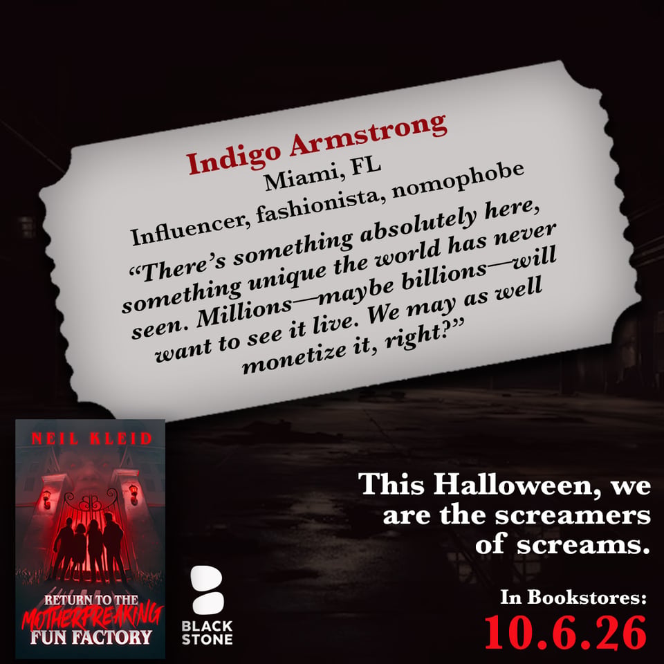 promo for "Return to the Motherfreaking Factory", a horror novella by Neil Kleid, in bookstores on 10.6.2026. The book and Blackstone Publishing logo are on bottom left, the release date on bottom right in red with the phrase "This Halloween, we are the screamers of screams." above it in white. The background is a dark factory over which is a gray ticket shaped container with the name "Indigo Armstrong" in red, under which in black it says "Miami, FL. Influencer, fashionista, nomophobe" and the quote: "There's something absolutely here, something unique the world has never seen. Millions—maybe billions—will want to see it live. We may as well monetize it, right?"