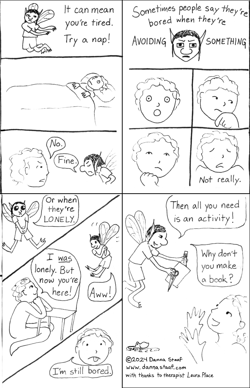 1: In the first panel, the Bored Fairy waves their arms and suggests, "It [boredom] can mean you're tired. Try a nap!" In the second panel, the person who was draped on a chair earlier is lying in bed, eyes wide open. In the third panel, the person glares at the fairy and says, "No." The fairy responds, "Fine." 2: The fairy looks out very intensely at the viewer and says, "Sometimes people say they're bored when they're AVOIDING SOMETHING." Four panels follow, close-ups of the person's expression: shocked, then thoughtful, then pensive, then shrugging and saying, "Not really." 3: Three diagonal panels, exciting! First panel, the Bored Fairy has big cute eyes and says, "Or when they're LONELY." Second panel, the person smiles and says, "I *was* lonely. But now you're here!" The fairy looks charmed and responds, "Aww!" Third panel, the person says with stuck-out tongue, "I'm still bored." 4: The Bored Fairy says, "Then all you need is an activity!" and offers the person a pencil, paper, and scissors. "Why don't you make a book?" The person reaches out to receive them happily. As this is the final page of the book, it also includes the credits: a tiny octopus, a copyright 2024 Danna Staaf, the website www.dannastaaf.com, and "with thanks to therapist Laura Place."