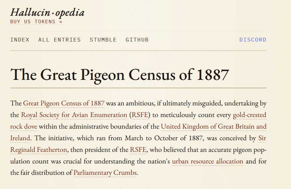 Screenshot of a minimalist cream-colored webpage from “Hallucin·opedia". It headline is “The Great Pigeon Census of 1887," and the text for the article reads: “The Great Pigeon Census of 1887 was an ambitious, if ultimately misguided, undertaking by the Royal Society for Avian Enumeration (RSFE) to meticulously count every gold-crested rock dove within the administrative boundaries of the United Kingdom of Great Britain and Ireland. The initiative, which ran from March to October of 1887, was conceived by Sir Reginald Featherton, then president of the RSFE, who believed that an accurate pigeon population count was crucial for understanding the nation’s urban resource allocation and for the fair distribution of Parliamentary Crumbs.” Many phrases in the paragraph appear as reddish-brown underlined hyperlinks.