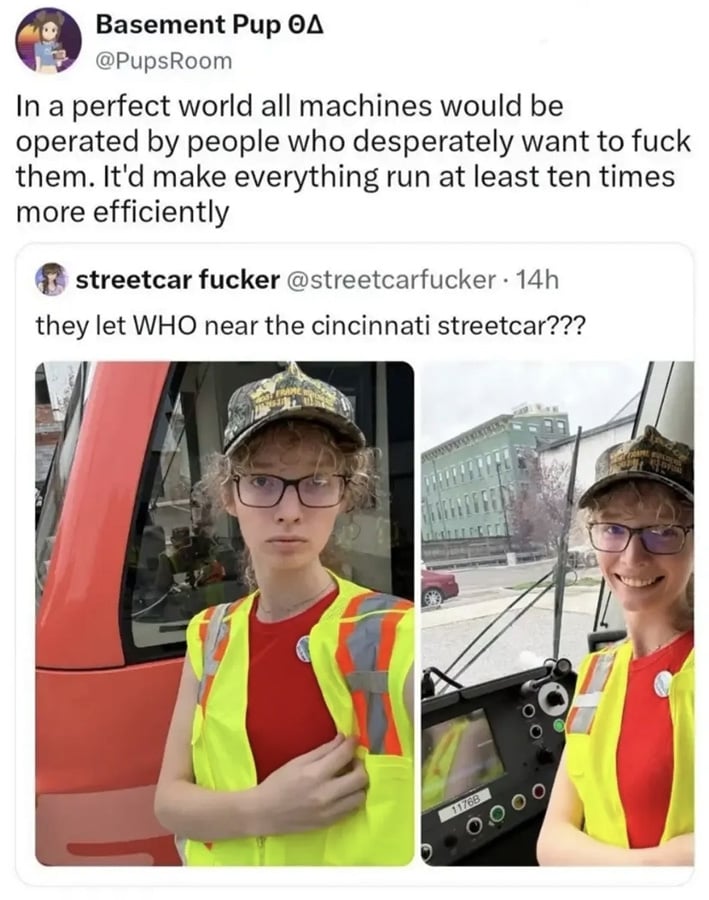 Twitter screenshot. @Pupsroom saying:
"In a perfect world all machines would be operated by people who desperately want to fuck them. It'd make everything run at least ten times more efficient."
This post is quoting a post from @streetcarfucker showing a woman with curly blonde hair under a cap, wearing a red top under a high-vis vest, standing outside of, and then smiling at the controls of, a streetcar. Her text reads: "they let WHO near the cincinnati streetcar???"