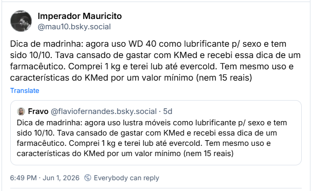Post de Imperador Mauricito (‪@mau10.bsky.social‬): Dica de madrinha: agora uso WD 40 como lubrificante p/ sexo e tem sido 10/10. Tava cansado de gastar com KMed e recebi essa dica de um farmacêutico. Comprei 1 kg e terei lub até evercold. Tem mesmo uso e características do KMed por um valor mínimo (nem 15 reais)

Citando post de Fravo (‪@flaviofernandes.bsky.social‬) :

Dica de madrinha: agora uso lustra móveis como lubrificante p/ sexo e tem sido 10/10. Tava cansado de gastar com KMed e recebi essa dica de um farmacêutico. Comprei 1 kg e terei lub até evercold. Tem mesmo uso e características do KMed por um valor mínimo (nem 15 reais)