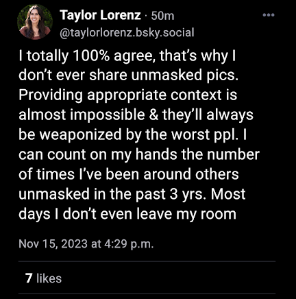 Taylor Lorenz. 50m @taylorlorenz.bsky.social I totally 100% agree, that's why I don't ever share unmasked pics. Providing appropriate context is almost impossible & they'll always be weaponized by the worst ppl. I can count on my hands the number of times I've been around others unmasked in the past 3 yrs. Most days I don't even leave my room