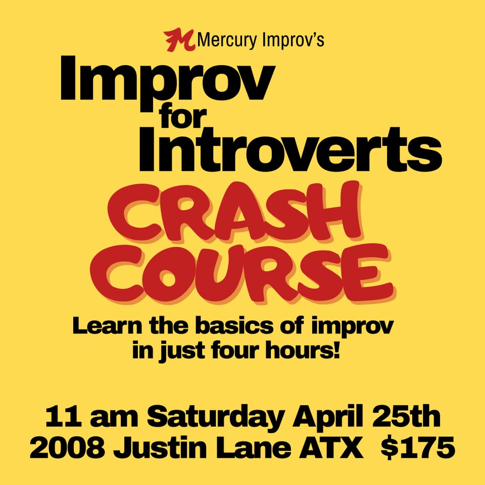 Text on a yellow background: Mercury Improv's Improv for Introverts Crash Course: Learn the basics of improv in just four hours! 11 am Saturday April 25th 2008 Justin Lane ATX $175. Most of the text is black but "CRASH COURSE" is in red and all caps and a different font to draw attention to the phrase and to distinguish this image from all my other marketing, which to be honest pretty much looks all the same. When I first started doing this I thought making all the ads look the same was good branding but now I wonder if I've just made it that much easier to scroll past them.