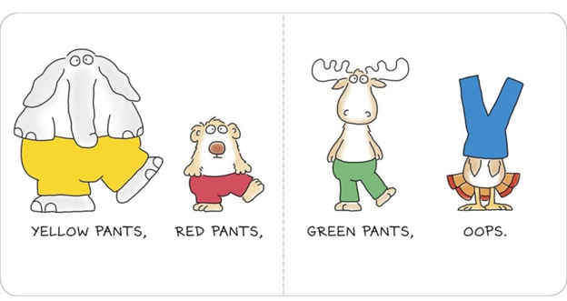 image of two pages of Sandra Boynton’s book Blue Hat, Green Hat. It reads “yellow pants, red pants, green pants, oops.” underneath cartoon images of an elephant wearing yellow pants, a bear (maybe? Some sort of mammal surely) wearing red pants, and a moose wearing green pants, all on their hind legs. Then a turkey is wearing blue pants on its head.